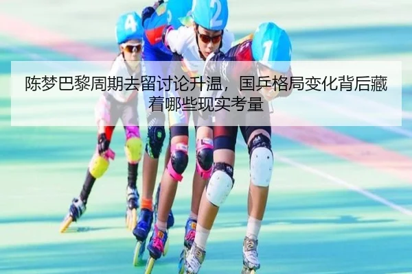 陈梦巴黎周期去留讨论升温，国乒格局变化背后藏着哪些现实考量