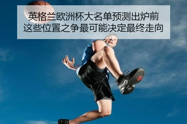 英格兰欧洲杯大名单预测出炉前 这些位置之争最可能决定最终走向