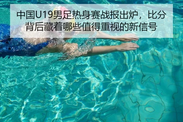 中国U19男足热身赛战报出炉，比分背后藏着哪些值得重视的新信号