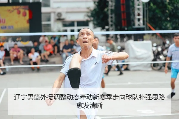 辽宁男篮外援调整动态牵动新赛季走向球队补强思路愈发清晰
